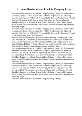 Accounts Receivable and Franklin Company Essay
The transactions completed by Franklin Company during January, its first month of
operations, are listed below. Assume that Franklin Company uses the following
journals: Cash Receipts (CR), Cash Payments (CP), Revenue (R), Purchases (P), and
General (G). Assume that it uses Accounts Receivable and Accounts Payable
Subsidiary Ledgers as well as a General Ledger. Indicate by letters which journal
would be used for each transaction. Also indicate if the entry requires a posting to a
subsidiary ledger.
The transactions completed by Franklin Company during January, its first month of
operations, are listed below. Assume that Franklin Company uses the following
journals: Cash Receipts (CR), Cash Payments (CP), Revenue (R), Purchases (P), and
... Show more content on Helpwriting.net ...
Assume that Franklin Company uses the following journals: Cash Receipts (CR),
Cash Payments (CP), Revenue (R), Purchases (P), and General (G). Assume that it
uses Accounts Receivable and Accounts Payable Subsidiary Ledgers as well as a
General Ledger. Indicate by letters which journal would be used for each transaction.
Also indicate if the entry requires a posting to a subsidiary ledger.
The transactions completed by Franklin Company during January, its first month of
operations, are listed below. Assume that Franklin Company uses the following
journals: Cash Receipts (CR), Cash Payments (CP), Revenue (R), Purchases (P),
and General (G). Assume that it uses Accounts Receivable and Accounts Payable
Subsidiary Ledgers as well as a General Ledger. Indicate by letters which journal
would be used for each transaction. Also indicate if the entry requires a posting to a
subsidiary ledger.
The transactions completed by Franklin Company during January, its first month of
operations, are listed below. Assume that Franklin Company uses the following
journals: Cash Receipts (CR), Cash Payments (CP), Revenue (R), Purchases (P),
and General (G). Assume that it uses Accounts Receivable and Accounts Payable
Subsidiary Ledgers as well as a General Ledger. Indicate by letters which journal
would be used for each transaction. Also indicate if the entry requires a posting to a
subsidiary ledger.
The transactions completed by Franklin Company during January,
 