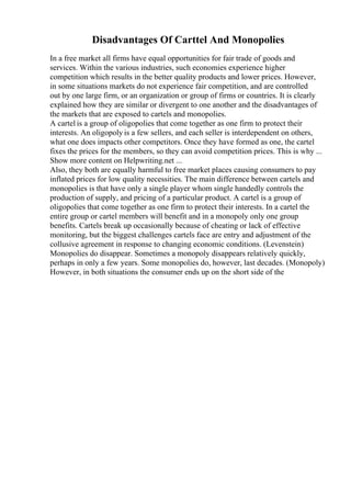 Disadvantages Of Carttel And Monopolies
In a free market all firms have equal opportunities for fair trade of goods and
services. Within the various industries, such economies experience higher
competition which results in the better quality products and lower prices. However,
in some situations markets do not experience fair competition, and are controlled
out by one large firm, or an organization or group of firms or countries. It is clearly
explained how they are similar or divergent to one another and the disadvantages of
the markets that are exposed to cartels and monopolies.
A cartel is a group of oligopolies that come together as one firm to protect their
interests. An oligopoly is a few sellers, and each seller is interdependent on others,
what one does impacts other competitors. Once they have formed as one, the cartel
fixes the prices for the members, so they can avoid competition prices. This is why ...
Show more content on Helpwriting.net ...
Also, they both are equally harmful to free market places causing consumers to pay
inflated prices for low quality necessities. The main difference between cartels and
monopolies is that have only a single player whom single handedly controls the
production of supply, and pricing of a particular product. A cartel is a group of
oligopolies that come together as one firm to protect their interests. In a cartel the
entire group or cartel members will benefit and in a monopoly only one group
benefits. Cartels break up occasionally because of cheating or lack of effective
monitoring, but the biggest challenges cartels face are entry and adjustment of the
collusive agreement in response to changing economic conditions. (Levenstein)
Monopolies do disappear. Sometimes a monopoly disappears relatively quickly,
perhaps in only a few years. Some monopolies do, however, last decades. (Monopoly)
However, in both situations the consumer ends up on the short side of the
 