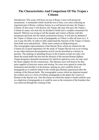 The Characteristics And Comparison Of The Trajan s
Column
Introduction: This essay will focus on one of Rome s most well preserved
monuments. A monument which stood the test of time, ever since reflecting an
important part of Rome s military history in a well preserved state, the Trajan s
Column. In this essay I will discuss who Trajan, the man who gave the Trajan s
Column its name, was and why he decided to build such a complex monument for
himself. What he was trying to tell the people and visitors of Rome with this
monument and look into the initial construction history. It will also be debated if
the Trajan s Column was a work of propaganda, or if there is after all more to it. A
war to pay the bills: In order to fully understand the function of the Trajan s Column
from both socio and political... Show more content on Helpwriting.net ...
The iconographic representations of the Dacian Wars which are etched into the
Column are of great importance for the study of Trajans Davian war as no writing
or any other historical documentation exist.It can be described as a history in
pictures .The etchings in spiralling friezes in the Column reveals not only a lot
about the actual battle but also but the lifestyle of the ancient Roman fighters.
Trajan designed a beautiful monument for which he spared no costs, he only used
the finest supplies for the construction. The Dacians were well known for they
great supplies of precious stones and mining. No costs were spared to create the
monument and inscribe it in his honour, sparing no costs could be form of
propaganda as it could be linked to the wealth gain Roman experienced after the
winning of the Dacian battle. The iconographic scenes which are depicted around
the column serve as a form of military propaganda as the depict the victory of
Roman in the Dacian war. Also the forum on which the stature is build could be seen
as a depiction of propaganda as it could be seen as the extension of the boarders that
was achieved through the winning of the
 