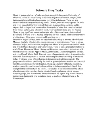 Delaware Essay Topics
Music is an essential part of today s culture, especially here at the University of
Delaware. There is a wide variety of activities to get involved in on campus, from
instrumental ensembles to choruses and everything in between. There are also
several options for majors involving music. Overall, there are many options for each
and every student at the Universityof Delaware to pursue their passions, and to
expand their collegeeducationto studies that consist of more than could be learned
from books, lectures, and laboratory work. This was the ultimate goal for Rodney
Sharp, a very significant man who invested a lot of time and money in the school.
By the end of World War I, Rodney Sharp and his wife Isabella had become far more
wealthy than... Show more content on Helpwriting.net ...
In terms of majors offered, there are opportunities to study to become a Bachelor of
Music, a Bachelor of Arts with a music major, or to minor in music. There is a wide
variety of majors to choose from, ranging from Music Management to Applied Music
and even to Music Education and Composition. There is also a chance for students to
study Music Theory and Music History and Literature. As a minor, students are able
to study Musical Studies, Applied Music, Jazz Studies, Music Management Studies,
and even Church Music. With this wide range of opportunities, there is something for
everyone; this is why music is such an important part of the University of Delaware
today. It brings a sense of togetherness to the community at the university. The
programs offered here, specifically the musical groups (whether student run or school
run) bring students and faculty together. There are a number of faculty ensembles,
student ensembles, and even mixed ensembles, both instrumental and choral, that
strengthen the community of the school. The interest of the students is in the school
s best interests; there are jazz bands, classical bands, orchestras, choral groups,
acapella groups, and even theatre. These ensembles are a great way to make friends,
pursue your dreams and give something more to a college education here at the
University of
 