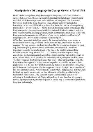 Manipulation Of Language In George Orwell s Novel 1984
Belief can be manipulated. Only knowledge is dangerous, said Frank Herbert, a
science fiction writer. This quote manifests the idea that beliefs can be molded and
modified, while knowledge tends to be solid and unchangeable. For this reason,
knowledge tends to be more dangerous since a higher authority cannot alter
knowledge. In his novel 1984, George Orwellexplores the concept of manipulating
the mindset of a whole society of people through the manipulation of language. The
Party manipulates language through deletion and modification in order to maintain
their control over the general population, much like the media tends to do today. The
Party constantly orders the modification of past events and the modification of
language itself.... Show more content on Helpwriting.net ...
Of the Party s constant switching sides in the war and switching news stories to
follow the switch in side, Goldstein s book explains, The alteration of the past is
necessary for two reasons... the Party member, like the proletarian, tolerates present
day conditions partly because he has no standard of comparison... the more
important reason for the readjustment of the past is the need to safeguard the
infallibility of the Party (Orwell 212 213). The Party has been in power long
enough that most citizens cannot remember a time when they were not in power, so
most citizens would never question the authenticity of anything that the Party says.
The Party relies on this brainwashing as their source of power over the people. The
Party demands to appear to be inerrant and as perfect as possible, such as in their
predictions. If in the past they predict something that does not prove to be true, their
prediction must be changed so that they appear to always be right. As an example of
this type of manipulation, Winston recalls, Big Brother... had predicted that the South
Indian front would remain quiet but that a Eurasian offensive would shortly be
launched in North Africa... the Eurasian Higher Command had launched its
offensive in South India and left North Africa alone. It was therefore necessary to
rewrite a paragraph of Big Brother s speech in such a way as to make him predict the
thing that had actually
 