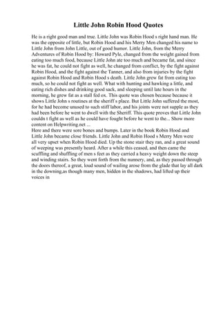 Little John Robin Hood Quotes
He is a right good man and true. Little John was Robin Hood s right hand man. He
was the opposite of little, but Robin Hood and his Merry Men changed his name to
Little John from John Little, out of good humor. Little John, from the Merry
Adventures of Robin Hood by: Howard Pyle, changed from the weight gained from
eating too much food, because Little John ate too much and became fat, and since
he was fat, he could not fight as well, he changed from conflict, by the fight against
Robin Hood, and the fight against the Tanner, and also from injuries by the fight
against Robin Hood and Robin Hood s death. Little John grew fat from eating too
much, so he could not fight as well. What with hunting and hawking a little, and
eating rich dishes and drinking good sack, and sleeping until late hours in the
morning, he grew fat as a stall fed ox. This quote was chosen because because it
shows Little John s routines at the sheriff s place. But Little John suffered the most,
for he had become unused to such stiff labor, and his joints were not supple as they
had been before he went to dwell with the Sheriff. This quote proves that Little John
couldn t fight as well as he could have fought before he went to the... Show more
content on Helpwriting.net ...
Here and there were sore bones and bumps. Later in the book Robin Hood and
Little John became close friends. Little John and Robin Hood s Merry Men were
all very upset when Robin Hood died. Up the stone stair they ran, and a great sound
of weeping was presently heard. After a while this ceased, and then came the
scuffling and shuffling of men s feet as they carried a heavy weight down the steep
and winding stairs. So they went forth from the nunnery, and, as they passed through
the doors thereof, a great, loud sound of wailing arose from the glade that lay all dark
in the downing,as though many men, hidden in the shadows, had lifted up their
voices in
 