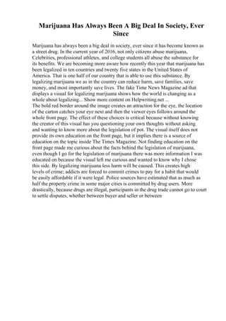Marijuana Has Always Been A Big Deal In Society, Ever
Since
Marijuana has always been a big deal in society, ever since it has become known as
a street drug. In the current year of 2016, not only citizens abuse marijuana,
Celebrities, professional athletes, and college students all abuse the substance for
its benefits. We are becoming more aware how recently this year that marijuana has
been legalized in ten countries and twenty five states in the United States of
America. That is one half of our country that is able to use this substance. By
legalizing marijuana we as in the country can reduce harm, save families, save
money, and most importantly save lives. The fake Time News Magazine ad that
displays a visual for legalizing marijuana shows how the world is changing as a
whole about legalizing... Show more content on Helpwriting.net ...
The bold red border around the image creates an attraction for the eye, the location
of the carton catches your eye next and then the viewer eyes follows around the
whole front page. The effect of these choices is critical because without knowing
the creator of this visual has you questioning your own thoughts without asking
and wanting to know more about the legislation of pot. The visual itself does not
provide its own education on the front page, but it implies there is a source of
education on the topic inside The Times Magazine. Not finding education on the
front page made me curious about the facts behind the legislation of marijuana,
even though I go for the legislation of marijuana there was more information I was
educated on because the visual left me curious and wanted to know why I chose
this side. By legalizing marijuana less harm will be caused. This creates high
levels of crime; addicts are forced to commit crimes to pay for a habit that would
be easily affordable if it were legal. Police sources have estimated that as much as
half the property crime in some major cities is committed by drug users. More
drastically, because drugs are illegal, participants in the drug trade cannot go to court
to settle disputes, whether between buyer and seller or between
 