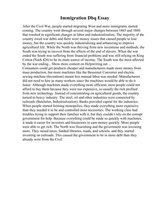 Immigration Dbq Essay
After the Civil War, people started migrating West and more immigrants started
coming. The country went through several major changes between 1865 and 1880
that resulted in significant changes in labor and industrialization. The majority of the
country owed war debts and there were money issues that caused people to lose
money, but the country was quickly industrializing and urbanizing to improve
agricultural life. While the North was thriving from new inventions and methods, the
South was trying to recover from the affects of the end of slavery. When the war
ended the South was suffering from financial problems and was still relying on King
Cotton (Nash 426) to be its main source of income. The South was the most affected
by the war ending... Show more content on Helpwriting.net ...
Consumers could get products cheaper and manufacturers made more money from
mass production, but more machines like the Bessemer Converter and electric
sewing machine (Inventions) meant less manual labor was needed. Manufacturers
did not need to hire as many workers since the machines would be able to do it
faster. Although machines made everything more efficient, most people could not
afford to buy them because they were too expensive, so usually the rich profited
from new technology. Instead of concentrating on agricultural goods, the country
turned to heavy industry. The steel, oil and other industries were connected by
railroads (Batchelor, Industrialization). Banks provided capital for the industries.
When people started forming monopolies, they made everything more expensive
than they needed it to be and controlled most necessities. The working class had
troubles trying to support their families with it, but they couldn t rely on the corrupt
government for help. Because everything could be made so quickly with machines,
it made it easier for investors and businesses to earn money quickly. More people
were able to get rich. The North was flourishing and the government was investing
more. They raised taxes; funded libraries, roads, and schools; and they started
investing on railroads. This caused the government to be in more debt than they
already were from the Civil
 