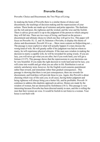 Proverbs Essay
Proverbs: Choice and Discernment, the Two Ways of Living
In studying the book of Proverbs there is a similar theme of choice and
discernment, the teachings of decision making and the repercussions of your
actions. These books are made up of extremes and polar opposites. The dualisms
are the rich and poor, the righteous and the wicked, and the wise and the foolish.
There is advice given and it is up to the judgment of the person to which category
they will fall into. There are two ways of living, and based on the person s
discernment and ultimate choice to which one they will get to live. This paper will
focus on Proverbs 10, 12, and 14, Solomon s Proverbs, to display this theme of
choice and discernment. Proverb 10 is an ... Show more content on Helpwriting.net ...
The passage is most explicit to what will actually happen if a man chooses the
wrong kind of wife. He will greatly suffer if his judgment was bad on whom to
marry, he will experience physical ailments. If the man uses wisdom in making the
decision to marry a capable wife, he will be rewarded for acting wisely. If you are
lazy, you will never get what you are after, but if you work hard, you will get a
fortune (12:27). This passage shows that the repercussions to your decisions can
be very bountiful. If you make the right decision to work hard and not be lazy, you
will come into wealth and get what you are after in life. Retribution is not an
entirely satisfactory term, however, for the English word connotes punishment
rather than reward, and immediate rather than gradual consequences . This
passage is showing that there is not just consequences, there are rewards for
discernment, and God/dess will provide those to you. Again, this Proverb is about
choosing which way of life suits you; in all cases, having better judgment and
being righteous will always bring you a better life, and be profitable. Proverb 14
continues to address this dualistic approach on advice. Homes are made by the
wisdom of women, but are destroyed by foolishness (14:1). This passage is very
interesting because Proverbs has been directed mainly to men, and this is telling the
men that their women are wise. It would be foolish to not listen to a woman. Your
house is not built with
 