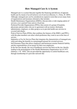 How Managed Care Is A System
Managed care is a system that puts together the financing and delivery of apposite
health care by means of an all inclusive set of services (Docteur, E., Oxley, H. 2003).
Although, managed care can be considered an expansive term that covers many form
of organizations and insurance alternative that includes
Health Maintenance Organizations (HMOs), that provides a wide ranging option of
services, over a period f time and at a fixed rate.
Preferred Provider Organizations (PPOs), that consist of a group of hospitals,
physicians and providers who are in agreement with an insurer, third party
administrator, employer, or other group so as to provide health care services to
covered individuals;
Point of Service Plans (POSs), that combines the features of the HMO s and PPO s.
with this plan members can select which preference they want to use at the time of
service;
Indemnity or Fee for Service Plans that integrates the characteristics of managed care,
while providing the benefits in a prearranged amount for covered services;
Self Insurance Plans that allows employers and businesses assume financial liability
and the responsibilities of an insurer for their own employees.
In the last four decade, the cost of healthcare services has been on the rise, thereby
leading to the promulgation of the Health Maintenance Organization Act of 1973
(Salmon, J. W. 1995). This act provided the opportunity to control healthcare cost,
through membership of a provider network that
 
