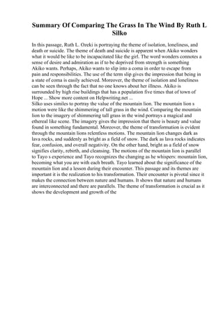 Summary Of Comparing The Grass In The Wind By Ruth L
Silko
In this passage, Ruth L. Ozeki is portraying the theme of isolation, loneliness, and
death or suicide. The theme of death and suicide is apparent when Akiko wonders
what it would be like to be incapacitated like the girl. The word wonders connotes a
sense of desire and admiration as if to be deprived from strength is something
Akiko wants. Perhaps, Akiko wants to slip into a coma in order to escape from
pain and responsibilities. The use of the term slip gives the impression that being in
a state of coma is easily achieved. Moreover, the theme of isolation and loneliness
can be seen through the fact that no one knows about her illness. Akiko is
surrounded by high rise buildings that has a population five times that of town of
Hope ... Show more content on Helpwriting.net ...
Silko uses similes to portray the value of the mountain lion. The mountain lion s
motion were like the shimmering of tall grass in the wind. Comparing the mountain
lion to the imagery of shimmering tall grass in the wind portrays a magical and
ethereal like scene. The imagery gives the impression that there is beauty and value
found in something fundamental. Moreover, the theme of transformation is evident
through the mountain lions relentless motions. The mountain lion changes dark as
lava rocks, and suddenly as bright as a field of snow. The dark as lava rocks indicates
fear, confusion, and overall negativity. On the other hand, bright as a field of snow
signifies clarity, rebirth, and cleansing. The motions of the mountain lion is parallel
to Tayo s experience and Tayo recognizes the changing as he whispers: mountain lion,
becoming what you are with each breath. Tayo learned about the significance of the
mountain lion and a lesson during their encounter. This passage and its themes are
important it is the realization to his transformation. Their encounter is pivotal since it
makes the connection between nature and humans. It shows that nature and humans
are interconnected and there are parallels. The theme of transformation is crucial as it
shows the development and growth of the
 
