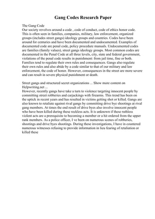 Gang Codes Research Paper
The Gang Code
Our society revolves around a code , code of conduct, code of ethics honor code.
This is often seen in families, companies, military, law enforcement, organized
groups (includes street gangs) ideology groups and countries. Codes have been
around for centuries and have been documented and undocumented. Examples of
documented code are penal code, policy procedure manuals. Undocumented codes
are families (family values), street gangs ideology groups. Most common codes are
documented in the Penal Code at all three levels, city, state and federal government,
violations of the penal code results in punishment: from jail time, fine or both.
Families tend to regulate their own rules and consequences. Gangs also regulate
their own rules and also abide by a code similar to that of our military and law
enforcement, the code of honor. However, consequences in the street are more severe
and can result in severe physical punishment or death.
Street gangs and structured secret organizations ... Show more content on
Helpwriting.net ...
However, recently gangs have take a turn to violence targeting innocent people by
committing street robberies and carjackings with firearms. This trend has been on
the uptick in recent years and has resulted in victims getting shot or killed. Gangs are
also known to retaliate against rival gangs by committing drive bye shootings at rival
gang members. At times the end result of drive byes also involve innocent people
who have been killed during these reckless acts. It is unknown if these ruthless
violent acts are a prerequisite to becoming a member or a hit ordered from the upper
rank members. As a police officer, I ve been on numerous scenes of robberies,
shootings and drive byes shootings. During these investigations, I have in countered
numerous witnesses refusing to provide information in lieu fearing of retaliation or
killed these
 