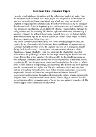 Jacobean Era Research Paper
How did visual art change the culture and the influence of modern art today, from
the Jacobean and Elizabethan eras? Well, to put into perspective, the Jacobean era
was best known for the literary and visual arts, which was ruled by James I of
England. Comparing it to Elizabethan art, it was heavily influenced by the European
Renaissanceideals. But most importantly, the art that was composed around this time,
was immensely based around Queen Elizabeth s liking. The distinctions between the
early jacobean and the preceding Elizabethan styles are subtle ones, often merely a
question of degree, for although the dynasty changed, there was no distinct stylistic
transition (Jacobean Age 1). To have an outlook on the rest of this paper, the artists...
Show more content on Helpwriting.net ...
The arts in Europe blossomed into bold new forms, blending the philosophy, and
creative forms of the ancient civilizations of Rome and Greece with contemporary
European style (Elizabethan World 1). England was held up in a religious dispute
during the fifteenth century, slowing them down on the new influences of the
Renaissance. Queen Elizabeth I reign was known as the Elizabethan era, often
referred to as the golden age, is when the first steps to the English Renaissance had
begun. Elizabethan artists were heavily influenced by the English Renaissance, as
well as Queen Elizabeth I. Her picture was usually incorporated in literature, as well
as paintings. Her love for pageantry, music, and dancing helped the artists get a better
point of view of her in their paintings, and sculptures. She did not care much between
popular entertainment, and higher arts. She was easily entertained watching bear
baiting, or watching fireworks, as to listen to her personal entertainers. Iconoclasm
began under the rule of Elizabeth s younger Protestant brother, Edward VI.
Iconoclasm was the planned destruction of monuments, statues, images, pertaining to
religious icons. Elizabeth admired the art of the Catholic religion so much that she
played primary role in preserving some of the art that was trying to be destroyed. The
wealthy upper class Elizabethans loved portrait
 