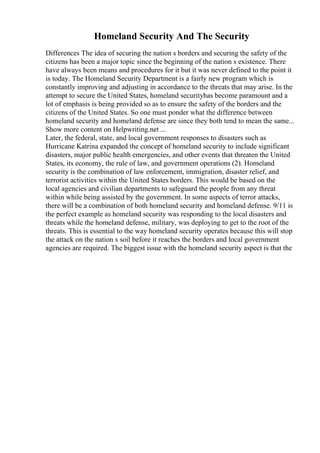 Homeland Security And The Security
Differences The idea of securing the nation s borders and securing the safety of the
citizens has been a major topic since the beginning of the nation s existence. There
have always been means and procedures for it but it was never defined to the point it
is today. The Homeland Security Department is a fairly new program which is
constantly improving and adjusting in accordance to the threats that may arise. In the
attempt to secure the United States, homeland securityhas become paramount and a
lot of emphasis is being provided so as to ensure the safety of the borders and the
citizens of the United States. So one must ponder what the difference between
homeland security and homeland defense are since they both tend to mean the same...
Show more content on Helpwriting.net ...
Later, the federal, state, and local government responses to disasters such as
Hurricane Katrina expanded the concept of homeland security to include significant
disasters, major public health emergencies, and other events that threaten the United
States, its economy, the rule of law, and government operations (2). Homeland
security is the combination of law enforcement, immigration, disaster relief, and
terrorist activities within the United States borders. This would be based on the
local agencies and civilian departments to safeguard the people from any threat
within while being assisted by the government. In some aspects of terror attacks,
there will be a combination of both homeland security and homeland defense. 9/11 is
the perfect example as homeland security was responding to the local disasters and
threats while the homeland defense, military, was deploying to get to the root of the
threats. This is essential to the way homeland security operates because this will stop
the attack on the nation s soil before it reaches the borders and local government
agencies are required. The biggest issue with the homeland security aspect is that the
 