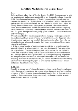 Ears Have Walls by Steven Connor Essay
Intro:
In Steven Connor s Ears Have Walls: On Hearing Art (2005) Connor presents us with
the idea that sound art has either gone outside or has the capacity to bring the outside
inside. Sound work makes us aware of the continuing emphasis upon division and
partition that continues to exist even in the most radically revisable or polymorphous
gallery space, because sound spreads and leaks, like odour. Unlike music, Sound Art
usually does not require silence for its proper presentation. Containers of silence
called music rooms resonate with the aesthetics and affects on the body of a gallery
space; white walls, floorboards to create optimum acoustics, and an ethereal sense of
time and space. When presented in a gallery space, sound art s ... Show more content
on Helpwriting.net ...
We walk around and we move through constantly changing soundscapes, different
types of music, different genres of music overlap all the time.... So the gallery is the
total, immersed experience and hopefully that transforms the gallery from what we
think of as being a rather sterile space for showing art to something which is much
more alive and human.
A desire for non separation of sound artworks can make for an overwhelming but
strangely relieving or refreshing gallery experience. Even though Toop was excited
for the possibility of the overlapping of sound objects which could leak into each
other, some artworks including the scarcely audible scratchings and susurrations of
Max Eastley s ethereal metal figures were at risk of being swamped by the glorious
but omnipresent headachy bruise of the sound that throbbed from Pan Sonic s low
frequency installation. Connor reveals that, the solution was a traditional one. Putting
up extra walls within the gallery space to form auditory membranes could insulate
and contain the different sound events.
2nd PARA:
Sound is an integral part of being and orientates us in the world. Sound is exploratory
rather than merely metric or analytic, because sound does not give us just the outline
or contour of things their size, shape and position but also gives us the sense of their
quality, or their relation to us: their texture, density, resistance, porosity, wetness,
absorptiveness. Sound art, originally
 