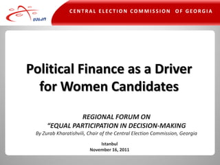 CENTRAL ELECTION COMMISSION OF GEORGIA




Political Finance as a Driver
  for Women Candidates
                REGIONAL FORUM ON
      “EQUAL PARTICIPATION IN DECISION-MAKING
 By Zurab Kharatishvili, Chair of the Central Election Commission, Georgia
                             Istanbul
                         November 16, 2011
 