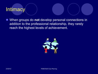 Intimacy
 When groups do not develop personal connections in
  addition to the professional relationship, they rarely
  reach the highest levels of achievement.




2/3/2012                PASEI BoD Corp Planning
 