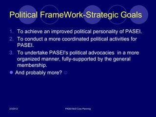 Political FrameWork-Strategic Goals
1. To achieve an improved political personality of PASEI.
2. To conduct a more coordinated political activities for
   PASEI.
3. To undertake PASEI's political advocacies in a more
   organized manner, fully-supported by the general
   membership.
 And probably more? ☺




2/3/2012                PASEI BoD Corp Planning
 