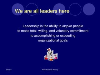 We are all leaders here

                Leadership is the ability to inspire people
            to make total, willing, and voluntary commitment
                    to accomplishing or exceeding
                           organizational goals




2/3/2012                    PASEI BoD Corp Planning
 