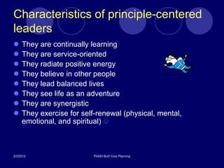 Characteristics of principle-centered
leaders
    They are continually learning
    They are service-oriented
    They radiate positive energy
    They believe in other people
    They lead balanced lives
    They see life as an adventure
    They are synergistic
    They exercise for self-renewal (physical, mental,
     emotional, and spiritual) ☺



2/3/2012                   PASEI BoD Corp Planning
 