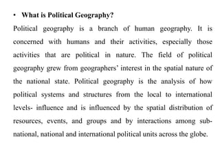• What is Political Geography?
Political geography is a branch of human geography. It is
concerned with humans and their activities, especially those
activities that are political in nature. The field of political
geography grew from geographers’ interest in the spatial nature of
the national state. Political geography is the analysis of how
political systems and structures from the local to international
levels- influence and is influenced by the spatial distribution of
resources, events, and groups and by interactions among sub-
national, national and international political units across the globe.
 