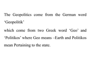 The Geopolitics come from the German word
‘Geopolitik’
which come from two Greek word ‘Geo’ and
‘Politikos’ where Geo means –Earth and Politikos
mean Pertaining to the state.
 