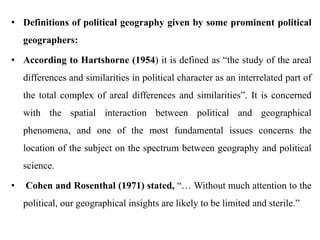 • Definitions of political geography given by some prominent political
geographers:
• According to Hartshorne (1954) it is defined as “the study of the areal
differences and similarities in political character as an interrelated part of
the total complex of areal differences and similarities”. It is concerned
with the spatial interaction between political and geographical
phenomena, and one of the most fundamental issues concerns the
location of the subject on the spectrum between geography and political
science.
• Cohen and Rosenthal (1971) stated, “… Without much attention to the
political, our geographical insights are likely to be limited and sterile.”
 