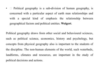 • Political geography is a sub-division of human geography, is
concerned with a particular aspect of earth man relationships and
with a special kind of emphasis the relationship between
geographical factors and political entities. Weigert.
Political geography draws from other social and behavioural sciences,
such as political science, economics, history and psychology, but
concepts from physical geography also is important to the students of
the discipline. The non-human elements of the world, such waterbeds,
landforms, climates and resources, are important in the study of
political decisions and actions.
 