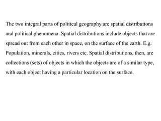The two integral parts of political geography are spatial distributions
and political phenomena. Spatial distributions include objects that are
spread out from each other in space, on the surface of the earth. E.g.
Population, minerals, cities, rivers etc. Spatial distributions, then, are
collections (sets) of objects in which the objects are of a similar type,
with each object having a particular location on the surface.
 