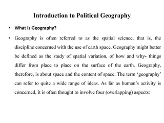 Introduction to Political Geography
• What is Geography?
• Geography is often referred to as the spatial science, that is, the
discipline concerned with the use of earth space. Geography might better
be defined as the study of spatial variation, of how and why- things
differ from place to place on the surface of the earth. Geography,
therefore, is about space and the content of space. The term ‘geography’
can refer to quite a wide range of ideas. As far as human’s activity is
concerned, it is often thought to involve four (overlapping) aspects:
 