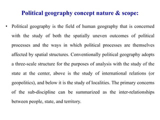 Political geography concept nature & scope:
• Political geography is the field of human geography that is concerned
with the study of both the spatially uneven outcomes of political
processes and the ways in which political processes are themselves
affected by spatial structures. Conventionally political geography adopts
a three-scale structure for the purposes of analysis with the study of the
state at the center, above is the study of international relations (or
geopolitics), and below it is the study of localities. The primary concerns
of the sub-discipline can be summarized as the inter-relationships
between people, state, and territory.
 