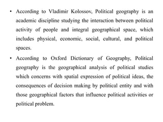 • According to Vladimir Kolossov, Political geography is an
academic discipline studying the interaction between political
activity of people and integral geographical space, which
includes physical, economic, social, cultural, and political
spaces.
• According to Oxford Dictionary of Geography, Political
geography is the geographical analysis of political studies
which concerns with spatial expression of political ideas, the
consequences of decision making by political entity and with
those geographical factors that influence political activities or
political problem.
 