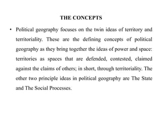 THE CONCEPTS
• Political geography focuses on the twin ideas of territory and
territoriality. These are the defining concepts of political
geography as they bring together the ideas of power and space:
territories as spaces that are defended, contested, claimed
against the claims of others; in short, through territoriality. The
other two principle ideas in political geography are The State
and The Social Processes.
 