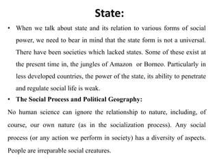 State:
• When we talk about state and its relation to various forms of social
power, we need to bear in mind that the state form is not a universal.
There have been societies which lacked states. Some of these exist at
the present time in, the jungles of Amazon or Borneo. Particularly in
less developed countries, the power of the state, its ability to penetrate
and regulate social life is weak.
• The Social Process and Political Geography:
No human science can ignore the relationship to nature, including, of
course, our own nature (as in the socialization process). Any social
process (or any action we perform in society) has a diversity of aspects.
People are irreparable social creatures.
 