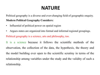NATURE
Political geography is a diverse and ever-changing field of geographic enquiry.
Modern Political Geography Considers:
• Influential of political power on spatial region
• Argues states are organized into formal and informal regional groupings.
Political geography is a science, arts and philosophy, too.
It is a science because it follows the scientific methods of the
observation, the collection of the data, the hypothesis, the theory and
the model building ever open to the scientific scrutiny in terms of the
relationship among variables under the study and the validity of such a
relationship.
 