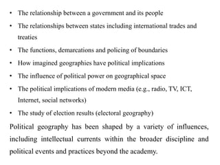 • The relationship between a government and its people
• The relationships between states including international trades and
treaties
• The functions, demarcations and policing of boundaries
• How imagined geographies have political implications
• The influence of political power on geographical space
• The political implications of modern media (e.g., radio, TV, ICT,
Internet, social networks)
• The study of election results (electoral geography)
Political geography has been shaped by a variety of influences,
including intellectual currents within the broader discipline and
political events and practices beyond the academy.
 