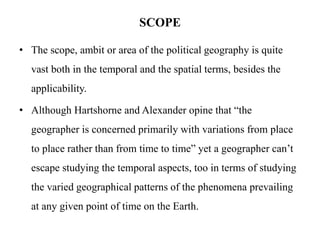 SCOPE
• The scope, ambit or area of the political geography is quite
vast both in the temporal and the spatial terms, besides the
applicability.
• Although Hartshorne and Alexander opine that “the
geographer is concerned primarily with variations from place
to place rather than from time to time” yet a geographer can’t
escape studying the temporal aspects, too in terms of studying
the varied geographical patterns of the phenomena prevailing
at any given point of time on the Earth.
 