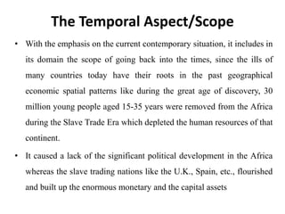 The Temporal Aspect/Scope
• With the emphasis on the current contemporary situation, it includes in
its domain the scope of going back into the times, since the ills of
many countries today have their roots in the past geographical
economic spatial patterns like during the great age of discovery, 30
million young people aged 15-35 years were removed from the Africa
during the Slave Trade Era which depleted the human resources of that
continent.
• It caused a lack of the significant political development in the Africa
whereas the slave trading nations like the U.K., Spain, etc., flourished
and built up the enormous monetary and the capital assets
 