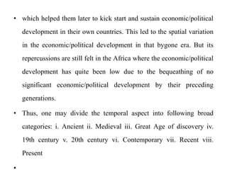 • which helped them later to kick start and sustain economic/political
development in their own countries. This led to the spatial variation
in the economic/political development in that bygone era. But its
repercussions are still felt in the Africa where the economic/political
development has quite been low due to the bequeathing of no
significant economic/political development by their preceding
generations.
• Thus, one may divide the temporal aspect into following broad
categories: i. Ancient ii. Medieval iii. Great Age of discovery iv.
19th century v. 20th century vi. Contemporary vii. Recent viii.
Present
 