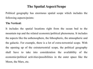 The Spatial Aspect/Scope
Political geography has enormous spatial scope which includes the
following aspects/points:
The Vertical:
It includes the spatial locations right from the ocean bed to the
mountain top and the related economic/political phenomena. It includes
the aspects like the asthenosphere, the lithospheric, the atmospheric and
the galactic. For example, there is a lot of extra-terrestrial scope. With
the opening up of the extraterrestrial scope, the political geography
shall have to take into consideration the availability of the
economic/political activities/possibilities in the outer space like the
Moon, the Mars, etc.
 