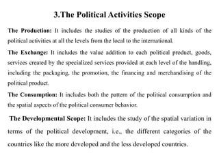 3.The Political Activities Scope
The Production: It includes the studies of the production of all kinds of the
political activities at all the levels from the local to the international.
The Exchange: It includes the value addition to each political product, goods,
services created by the specialized services provided at each level of the handling,
including the packaging, the promotion, the financing and merchandising of the
political product.
The Consumption: It includes both the pattern of the political consumption and
the spatial aspects of the political consumer behavior.
The Developmental Scope: It includes the study of the spatial variation in
terms of the political development, i.e., the different categories of the
countries like the more developed and the less developed countries.
 