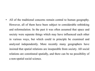 • All of the traditional concerns remain central to human geography.
However, all of them have been subject to considerable rethinking
and reformulation. In the past it was often assumed that space and
society were separate things which may have influenced each other
in various ways, but which could in principle be examined and
analyzed independently. More recently many geographers have
insisted that spatial relations are inseparable from society. All social
relations are constituted spatially, and there can be no possibility of
a non-spatial social science.
 