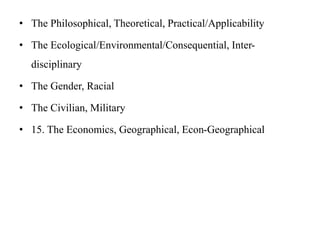 • The Philosophical, Theoretical, Practical/Applicability
• The Ecological/Environmental/Consequential, Inter-
disciplinary
• The Gender, Racial
• The Civilian, Military
• 15. The Economics, Geographical, Econ-Geographical
 
