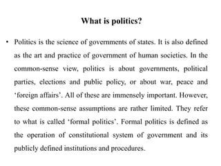 What is politics?
• Politics is the science of governments of states. It is also defined
as the art and practice of government of human societies. In the
common-sense view, politics is about governments, political
parties, elections and public policy, or about war, peace and
‘foreign affairs’. All of these are immensely important. However,
these common-sense assumptions are rather limited. They refer
to what is called ‘formal politics’. Formal politics is defined as
the operation of constitutional system of government and its
publicly defined institutions and procedures.
 