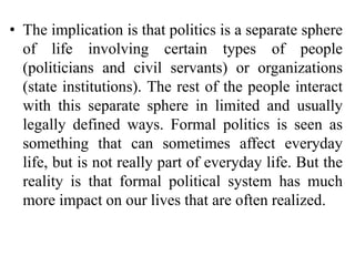 • The implication is that politics is a separate sphere
of life involving certain types of people
(politicians and civil servants) or organizations
(state institutions). The rest of the people interact
with this separate sphere in limited and usually
legally defined ways. Formal politics is seen as
something that can sometimes affect everyday
life, but is not really part of everyday life. But the
reality is that formal political system has much
more impact on our lives that are often realized.
 