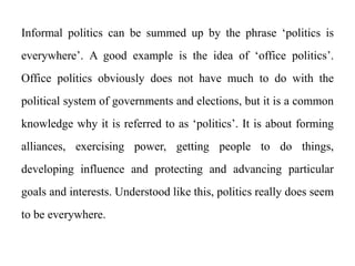 Informal politics can be summed up by the phrase ‘politics is
everywhere’. A good example is the idea of ‘office politics’.
Office politics obviously does not have much to do with the
political system of governments and elections, but it is a common
knowledge why it is referred to as ‘politics’. It is about forming
alliances, exercising power, getting people to do things,
developing influence and protecting and advancing particular
goals and interests. Understood like this, politics really does seem
to be everywhere.
 
