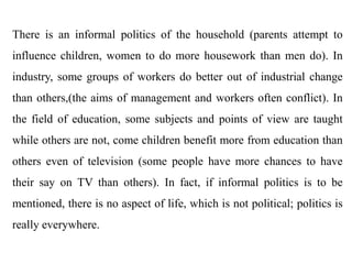 There is an informal politics of the household (parents attempt to
influence children, women to do more housework than men do). In
industry, some groups of workers do better out of industrial change
than others,(the aims of management and workers often conflict). In
the field of education, some subjects and points of view are taught
while others are not, come children benefit more from education than
others even of television (some people have more chances to have
their say on TV than others). In fact, if informal politics is to be
mentioned, there is no aspect of life, which is not political; politics is
really everywhere.
 
