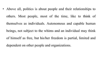 • Above all, politics is about people and their relationships to
others. Most people, most of the time, like to think of
themselves as individuals. Autonomous and capable human
beings, not subject to the whims and an individual may think
of himself as free, but his/her freedom is partial, limited and
dependent on other people and organizations.
 