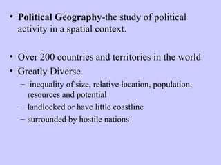 • Political Geography-the study of political
  activity in a spatial context.

• Over 200 countries and territories in the world
• Greatly Diverse
  – inequality of size, relative location, population,
    resources and potential
  – landlocked or have little coastline
  – surrounded by hostile nations
 