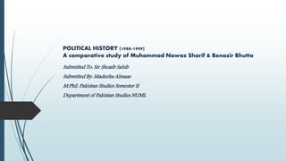 POLITICAL HISTORY (1988-1999)
A comparative study of Muhammad Nawaz Sharif & Benazir Bhutto
Submitted To: Sir Shoaib Sahib
Submitted By: Madeeha Almaas
M.Phil. Pakistan Studies Semester II
Department of Pakistan Studies NUML
 