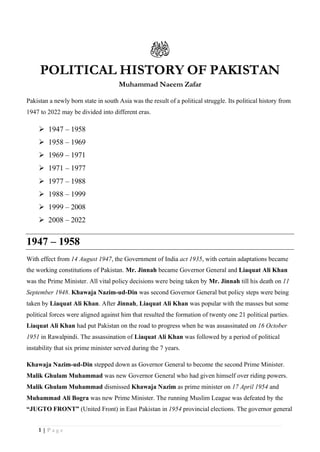 1 | P a g e
POLITICAL HISTORY OF PAKISTAN
Muhammad Naeem Zafar
Pakistan a newly born state in south Asia was the result of a political struggle. Its political history from
1947 to 2022 may be divided into different eras.
➢ 1947 – 1958
➢ 1958 – 1969
➢ 1969 – 1971
➢ 1971 – 1977
➢ 1977 – 1988
➢ 1988 – 1999
➢ 1999 – 2008
➢ 2008 – 2022
1947 – 1958
With effect from 14 August 1947, the Government of India act 1935, with certain adaptations became
the working constitutions of Pakistan. Mr. Jinnah became Governor General and Liaquat Ali Khan
was the Prime Minister. All vital policy decisions were being taken by Mr. Jinnah till his death on 11
September 1948. Khawaja Nazim-ud-Din was second Governor General but policy steps were being
taken by Liaquat Ali Khan. After Jinnah, Liaquat Ali Khan was popular with the masses but some
political forces were aligned against him that resulted the formation of twenty one 21 political parties.
Liaquat Ali Khan had put Pakistan on the road to progress when he was assassinated on 16 October
1951 in Rawalpindi. The assassination of Liaquat Ali Khan was followed by a period of political
instability that six prime minister served during the 7 years.
Khawaja Nazim-ud-Din stepped down as Governor General to become the second Prime Minister.
Malik Ghulam Muhammad was new Governor General who had given himself over riding powers.
Malik Ghulam Muhammad dismissed Khawaja Nazim as prime minister on 17 April 1954 and
Muhammad Ali Bogra was new Prime Minister. The running Muslim League was defeated by the
“JUGTO FRONT” (United Front) in East Pakistan in 1954 provincial elections. The governor general
 