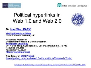 Virtual Knowledge Studio (VKS)




      Political hyperlinks in
      Web 1.0 and Web 2.0
Dr. Han Woo PARK
Visiting Research Fellow
Oxford Internet Institute, UK
Associate Professor
Department of Media & Communication
YeungNam University
214-1 Dae-dong, Gyeongsan-si, Gyeongsangbuk-do 712-749
Republic of Korea
hanpark@ynu.ac.kr
http://www.hanpark.net
A co-leader of WCU Project:
Investigating Internet-based Politics with e-Research Tools.

        Invited speech, Statistical Cybermetrics Research Group, University of Wolverhampton, UK, 27 May, 2009
                                                                                                             1
 