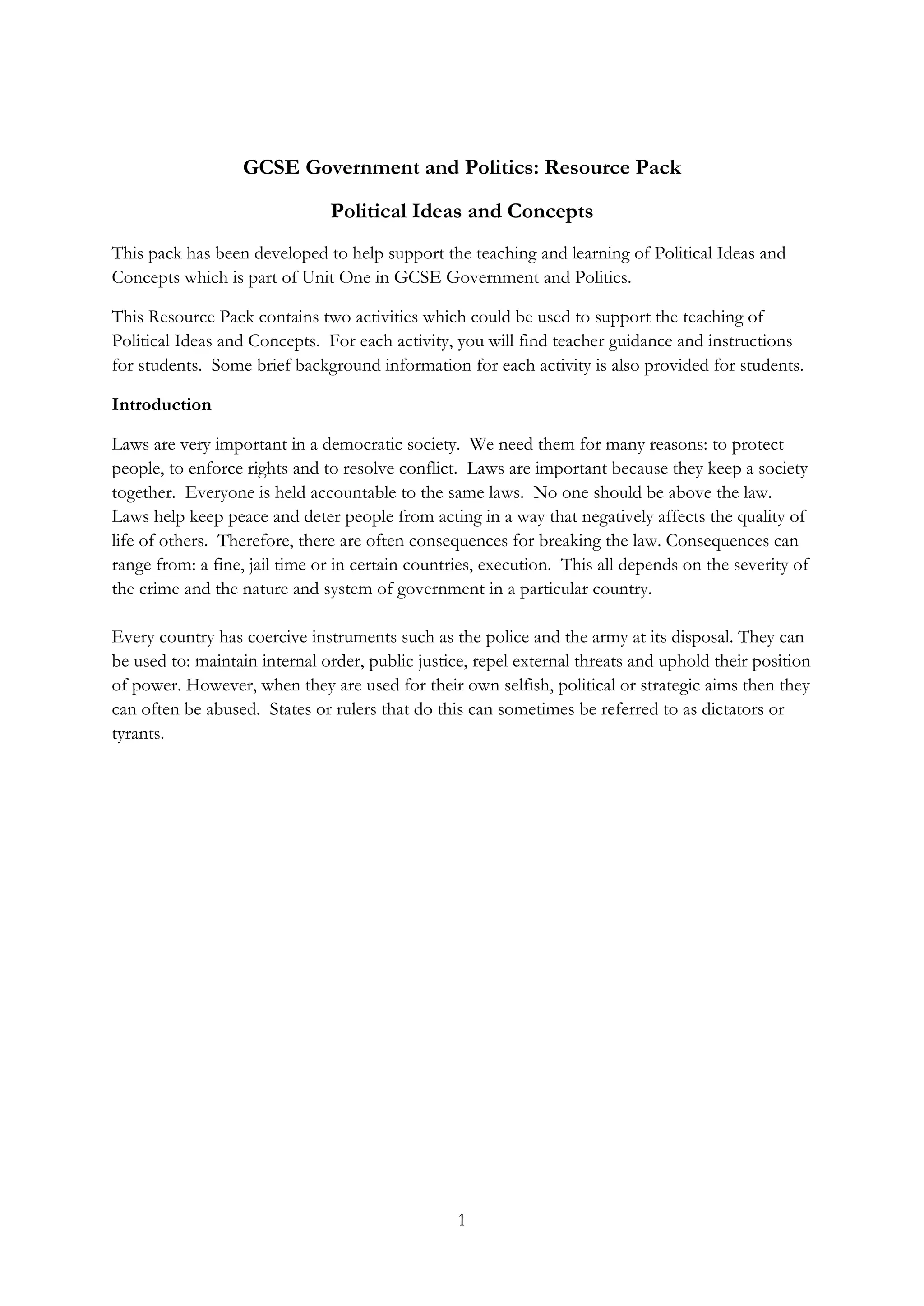 1
GCSE Government and Politics: Resource Pack
Political Ideas and Concepts
This pack has been developed to help support the teaching and learning of Political Ideas and
Concepts which is part of Unit One in GCSE Government and Politics.
This Resource Pack contains two activities which could be used to support the teaching of
Political Ideas and Concepts. For each activity, you will find teacher guidance and instructions
for students. Some brief background information for each activity is also provided for students.
Introduction
Laws are very important in a democratic society. We need them for many reasons: to protect
people, to enforce rights and to resolve conflict. Laws are important because they keep a society
together. Everyone is held accountable to the same laws. No one should be above the law.
Laws help keep peace and deter people from acting in a way that negatively affects the quality of
life of others. Therefore, there are often consequences for breaking the law. Consequences can
range from: a fine, jail time or in certain countries, execution. This all depends on the severity of
the crime and the nature and system of government in a particular country.
Every country has coercive instruments such as the police and the army at its disposal. They can
be used to: maintain internal order, public justice, repel external threats and uphold their position
of power. However, when they are used for their own selfish, political or strategic aims then they
can often be abused. States or rulers that do this can sometimes be referred to as dictators or
tyrants.
 