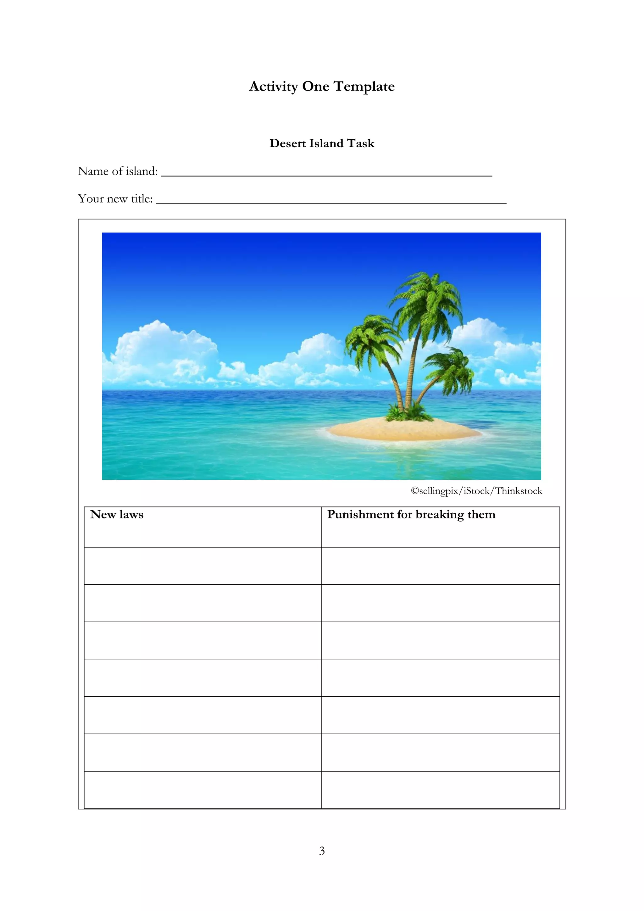 3
Activity One Template
Desert Island Task
Name of island: ___________________________________________________
Your new title: ______________________________________________________
New laws Punishment for breaking them
©sellingpix/iStock/Thinkstock
 